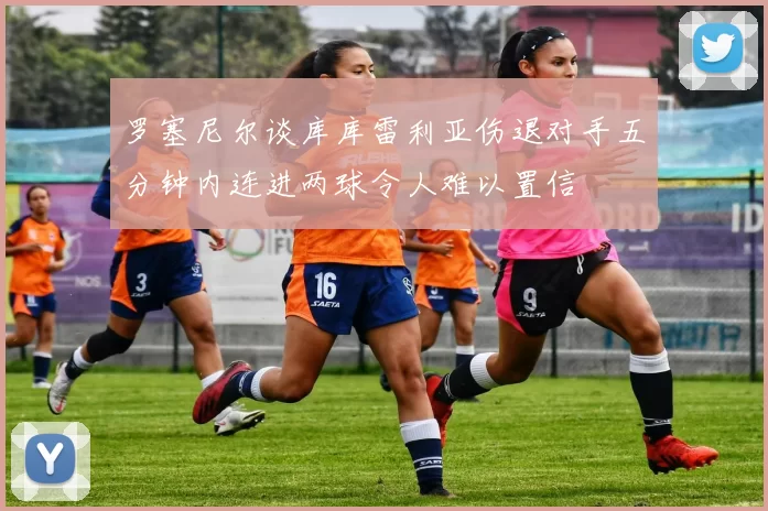 罗塞尼尔谈库库雷利亚伤退对手五分钟内连进两球令人难以置信