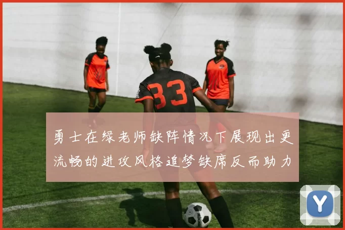 勇士在绿老师缺阵情况下展现出更流畅的进攻风格追梦缺席反而助力球队表现提升