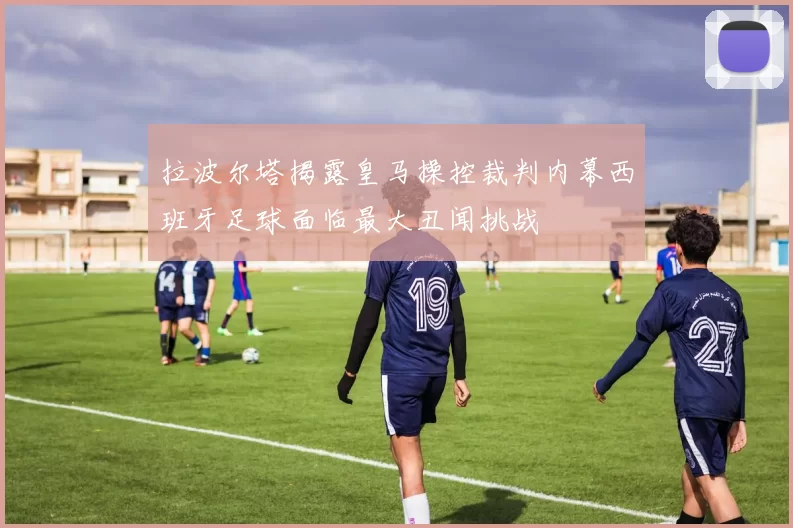 拉波尔塔揭露皇马操控裁判内幕西班牙足球面临最大丑闻挑战
