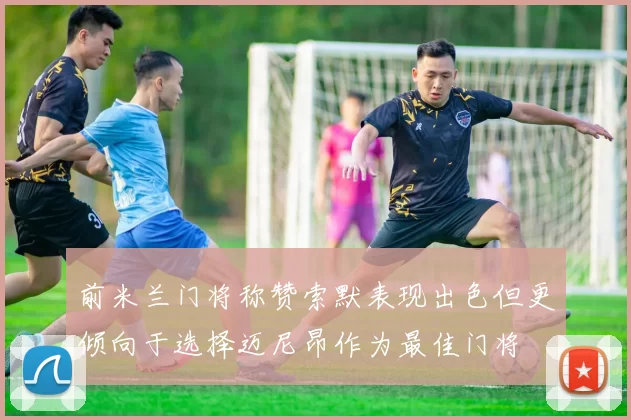 前米兰门将称赞索默表现出色但更倾向于选择迈尼昂作为最佳门将