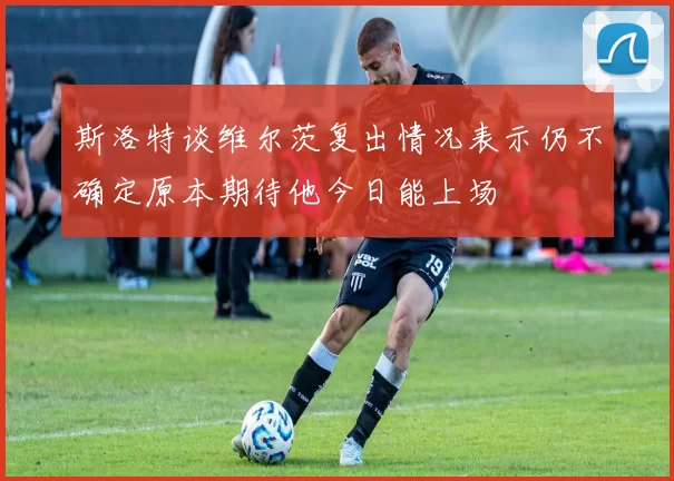 斯洛特谈维尔茨复出情况表示仍不确定原本期待他今日能上场