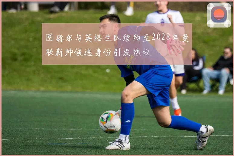 图赫尔与英格兰队续约至2028年曼联新帅候选身份引发热议