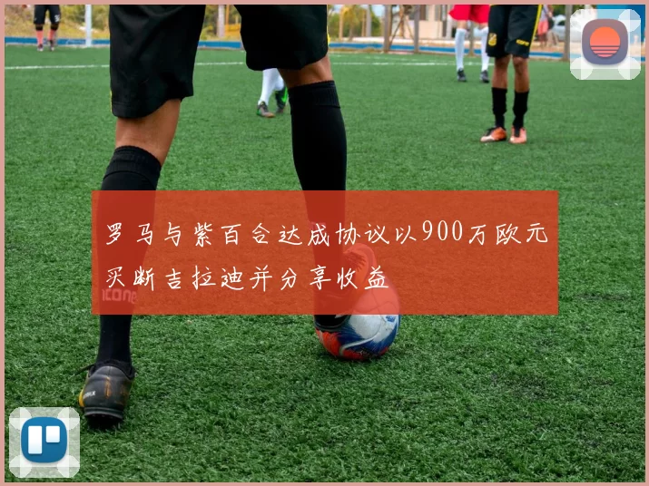 罗马与紫百合达成协议以900万欧元买断吉拉迪并分享收益