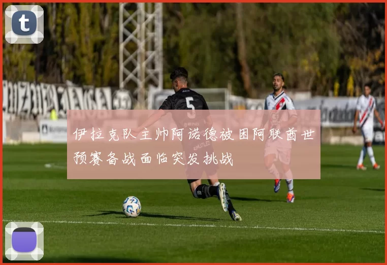 伊拉克队主帅阿诺德被困阿联酋世预赛备战面临突发挑战