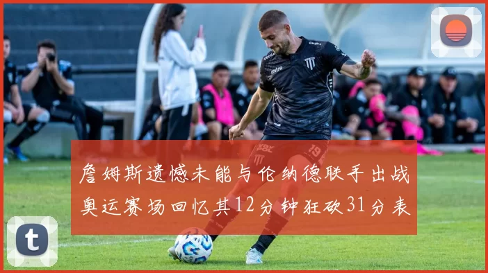 詹姆斯遗憾未能与伦纳德联手出战奥运赛场回忆其12分钟狂砍31分表现