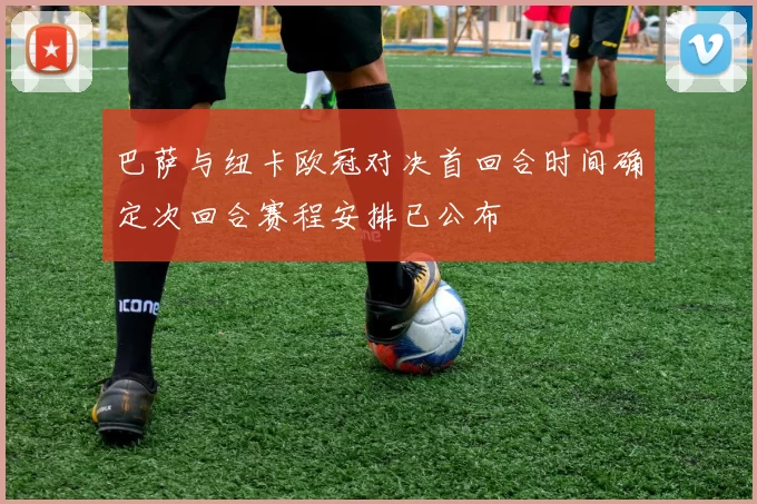 巴萨与纽卡欧冠对决首回合时间确定次回合赛程安排已公布