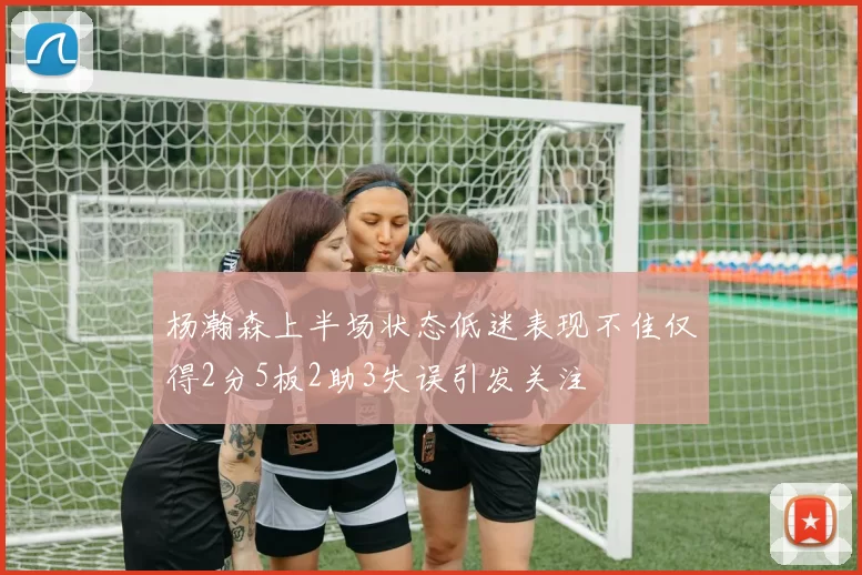 杨瀚森上半场状态低迷表现不佳仅得2分5板2助3失误引发关注