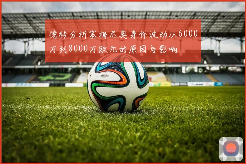 德转分析塞梅尼奥身价波动从6000万到8000万欧元的原因与影响