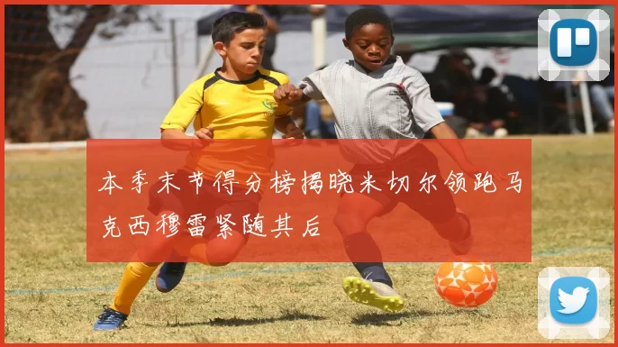 本季末节得分榜揭晓米切尔领跑马克西穆雷紧随其后