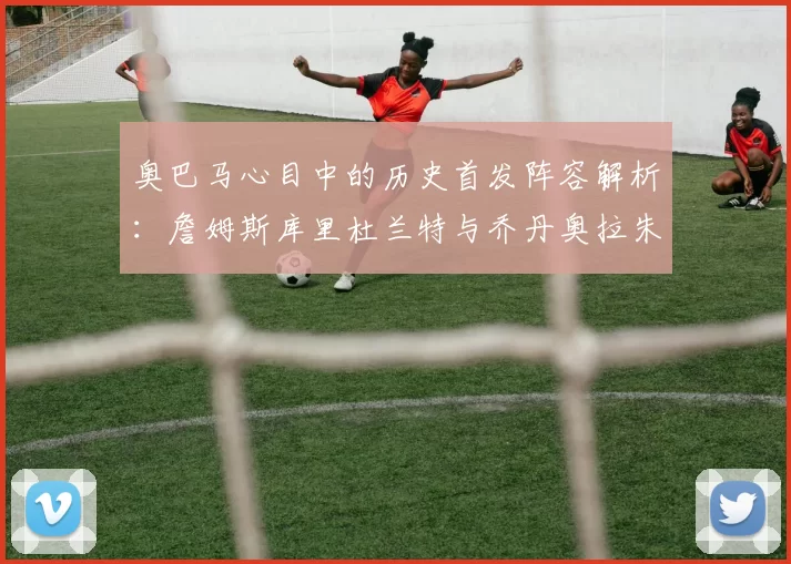 奥巴马心目中的历史首发阵容解析：詹姆斯库里杜兰特与乔丹奥拉朱旺的传奇组合