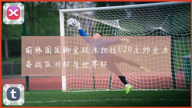 前韩国国脚金廷洙担任U20主帅全力备战亚洲杯与世界杯