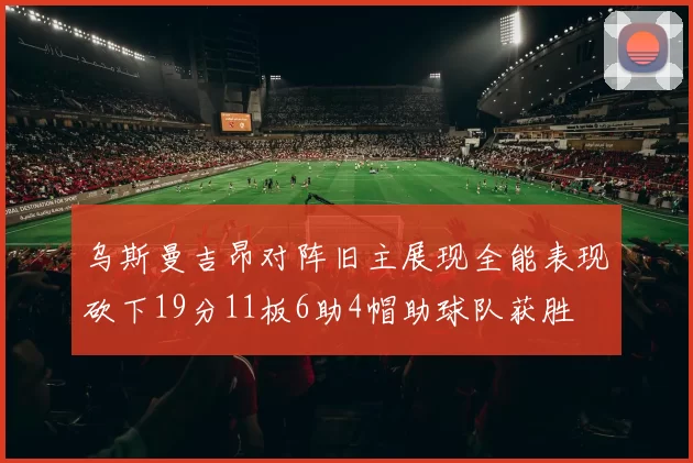 乌斯曼吉昂对阵旧主展现全能表现砍下19分11板6助4帽助球队获胜