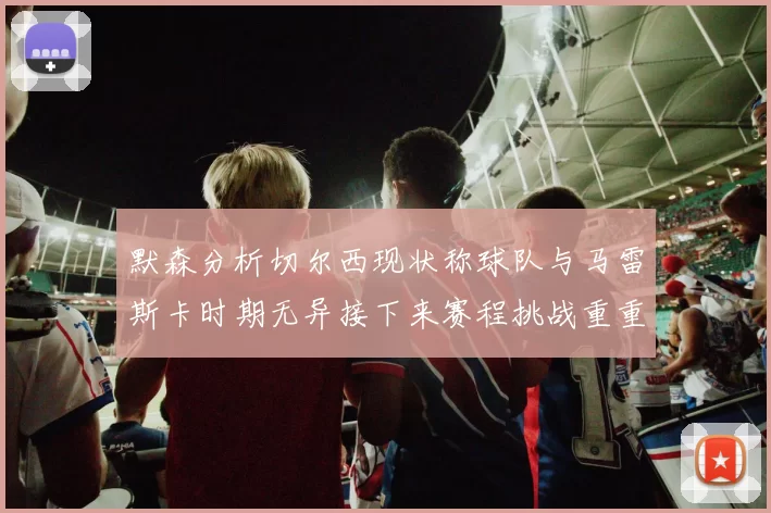 默森分析切尔西现状称球队与马雷斯卡时期无异接下来赛程挑战重重