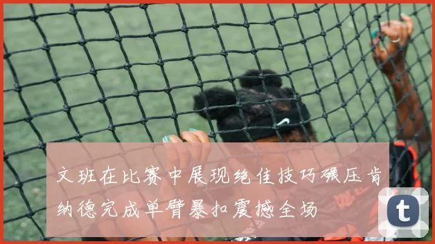 文班在比赛中展现绝佳技巧碾压肯纳德完成单臂暴扣震撼全场