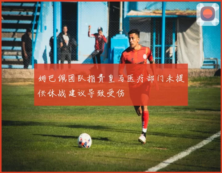 姆巴佩团队指责皇马医疗部门未提供休战建议导致受伤